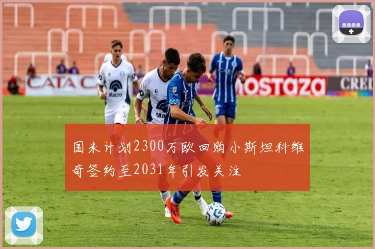 国米计划2300万欧回购小斯坦科维奇签约至2031年引发关注
