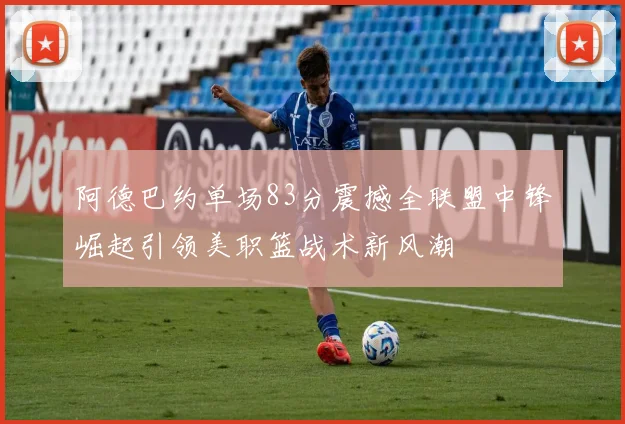 阿德巴约单场83分震撼全联盟中锋崛起引领美职篮战术新风潮