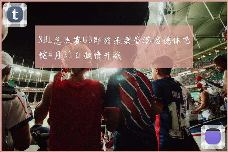 NBL总决赛G3即将来袭香港启德体艺馆4月21日激情开战