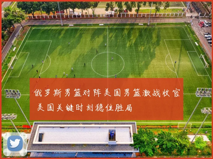 俄罗斯男篮对阵美国男篮激战收官 美国关键时刻稳住胜局