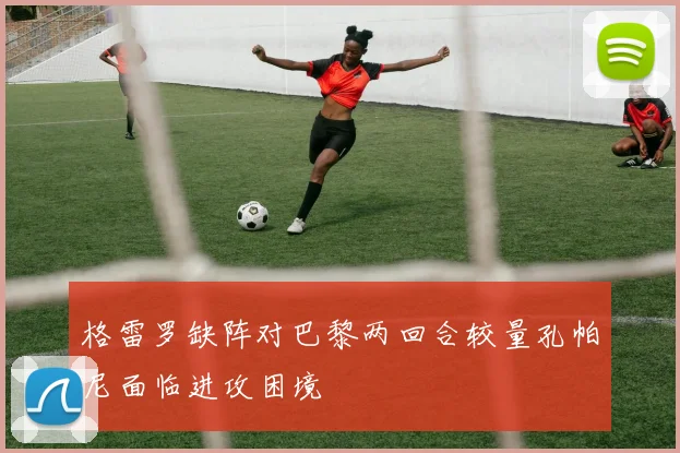格雷罗缺阵对巴黎两回合较量孔帕尼面临进攻困境