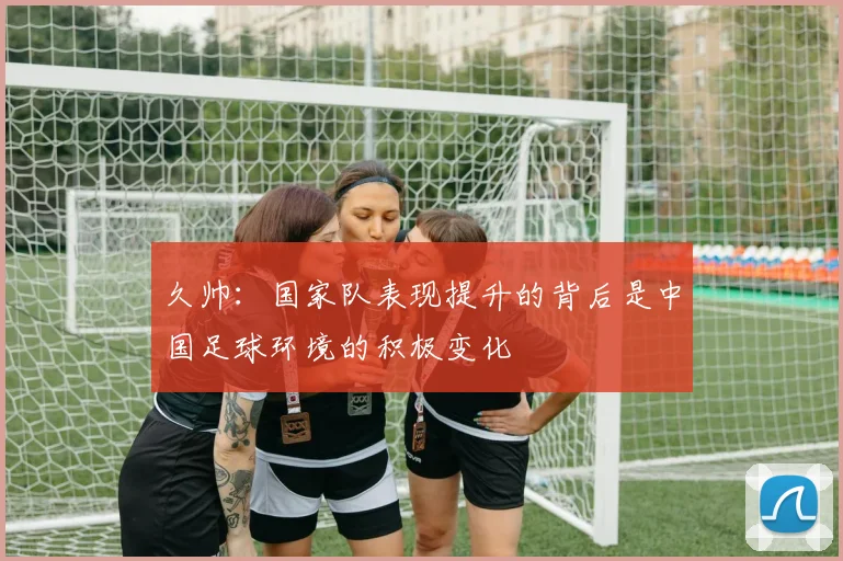 久帅：国家队表现提升的背后是中国足球环境的积极变化