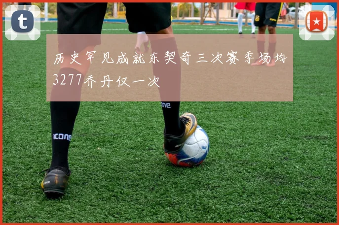 历史罕见成就东契奇三次赛季场均3277乔丹仅一次