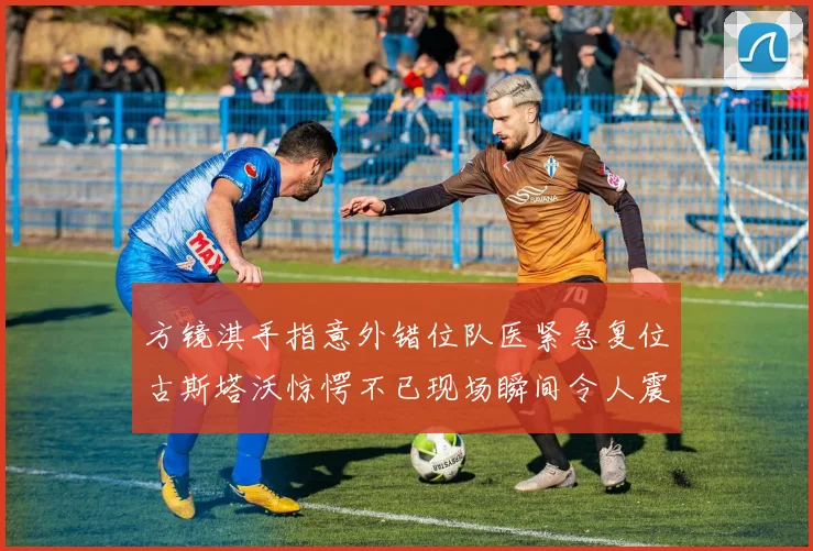 方镜淇手指意外错位队医紧急复位古斯塔沃惊愕不已现场瞬间令人震惊