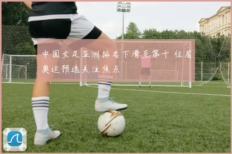 中国女足亚洲排名下滑至第十 位居奥运预选关注焦点