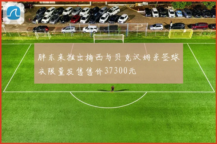 胖东来推出梅西与贝克汉姆亲签球衣限量发售售价37300元