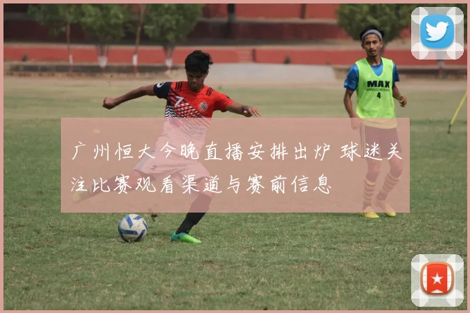 广州恒大今晚直播安排出炉 球迷关注比赛观看渠道与赛前信息
