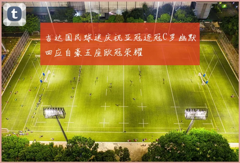 吉达国民球迷庆祝亚冠连冠C罗幽默回应自豪五座欧冠荣耀