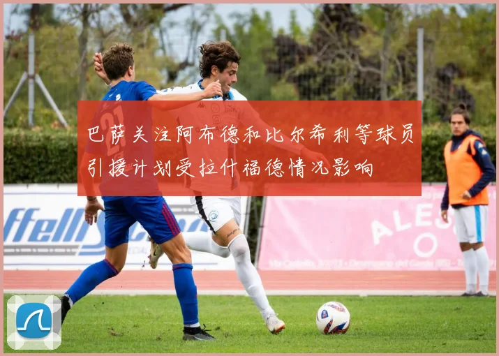 巴萨关注阿布德和比尔希利等球员引援计划受拉什福德情况影响