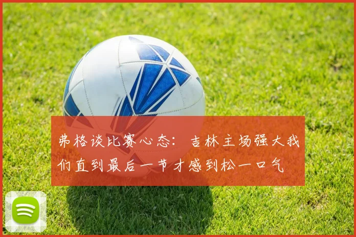 弗格谈比赛心态：吉林主场强大我们直到最后一节才感到松一口气